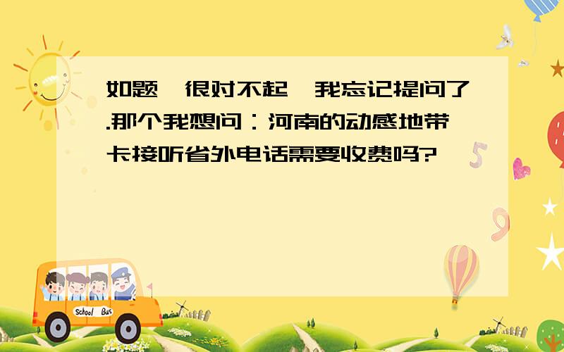 如题,很对不起,我忘记提问了.那个我想问：河南的动感地带卡接听省外电话需要收费吗?