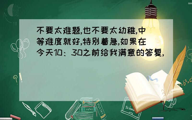 不要太难题,也不要太幼稚,中等难度就好,特别着急,如果在今天10：30之前给我满意的答复,