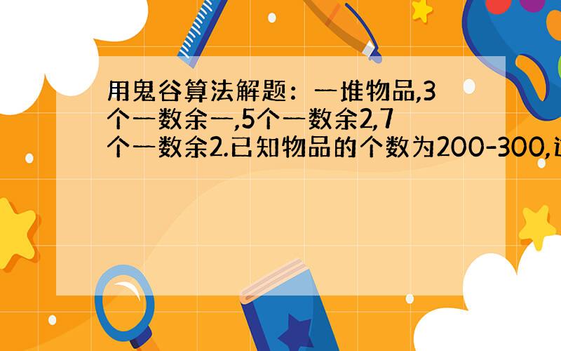 用鬼谷算法解题：一堆物品,3个一数余一,5个一数余2,7个一数余2.已知物品的个数为200-300,这堆物品有多少?