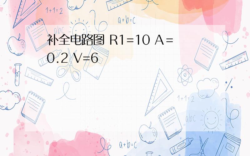 补全电路图 R1=10 A＝0.2 V=6