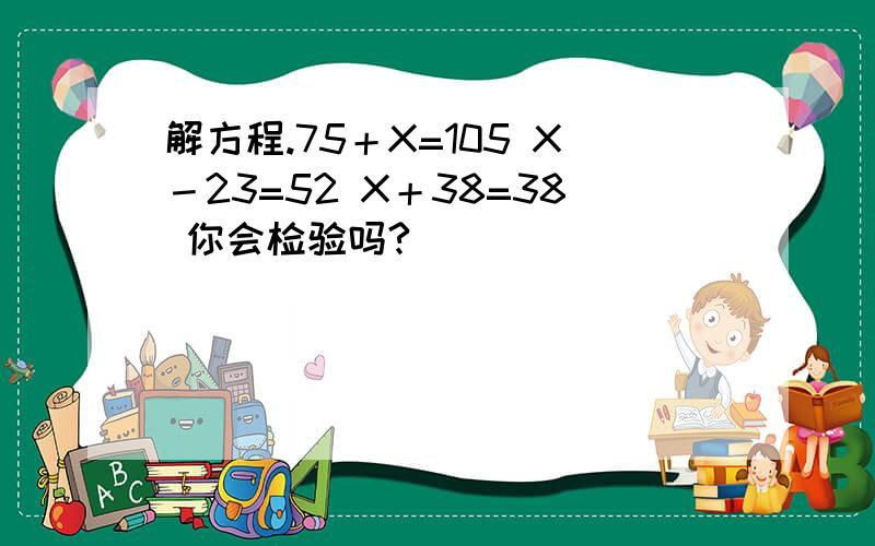 解方程.75＋X=105 X－23=52 X＋38=38 你会检验吗?