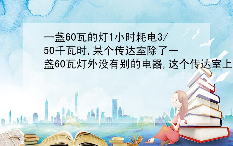 一盏60瓦的灯1小时耗电3/50千瓦时,某个传达室除了一盏60瓦灯外没有别的电器,这个传达室上月的用电量是6千瓦时,这盏