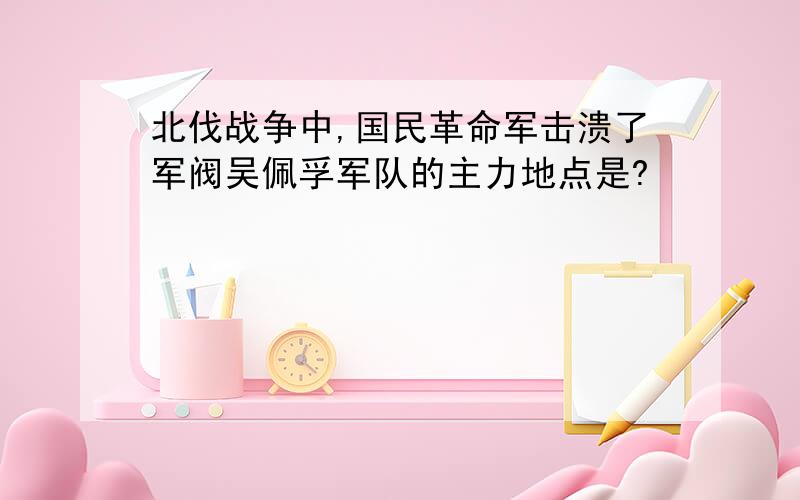 北伐战争中,国民革命军击溃了军阀吴佩孚军队的主力地点是?