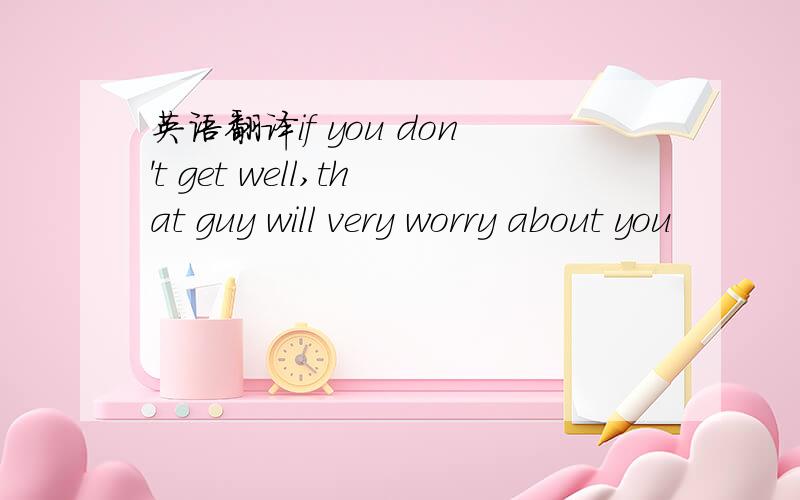 英语翻译if you don't get well,that guy will very worry about you