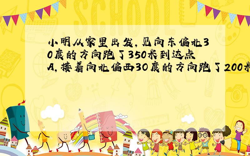 小明从家里出发,见向东偏北30度的方向跑了350米到达点A,接着向北偏西3O度的方向跑了200米到达B点1然后又向西偏南