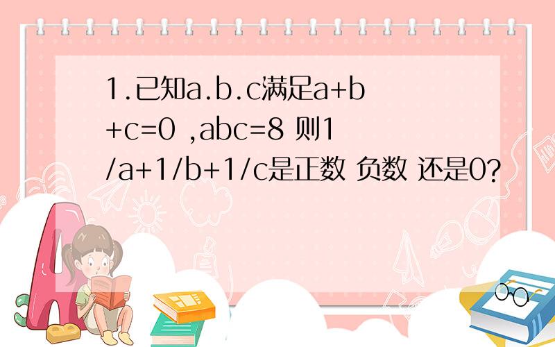 1.已知a.b.c满足a+b+c=0 ,abc=8 则1/a+1/b+1/c是正数 负数 还是0?