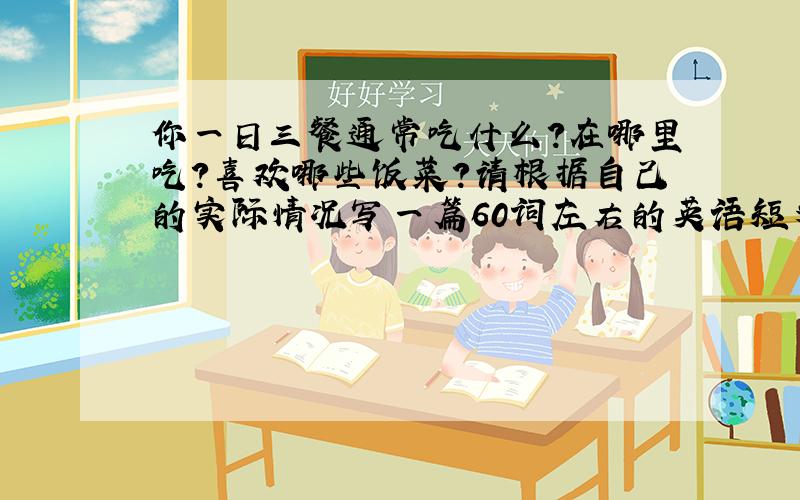 你一日三餐通常吃什么?在哪里吃?喜欢哪些饭菜?请根据自己的实际情况写一篇60词左右的英语短文,可适当发挥.