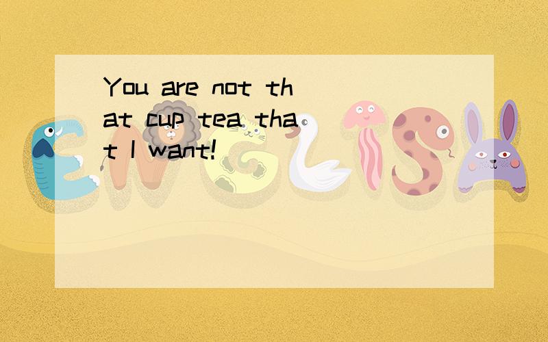 You are not that cup tea that I want!