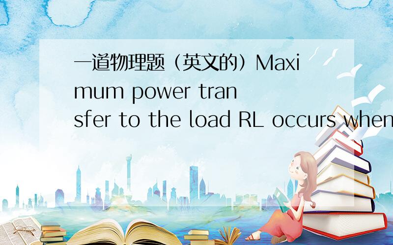 一道物理题（英文的）Maximum power transfer to the load RL occurs when