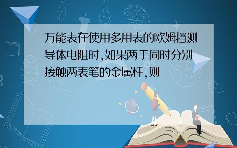 万能表在使用多用表的欧姆挡测导体电阻时,如果两手同时分别接触两表笔的金属杆,则