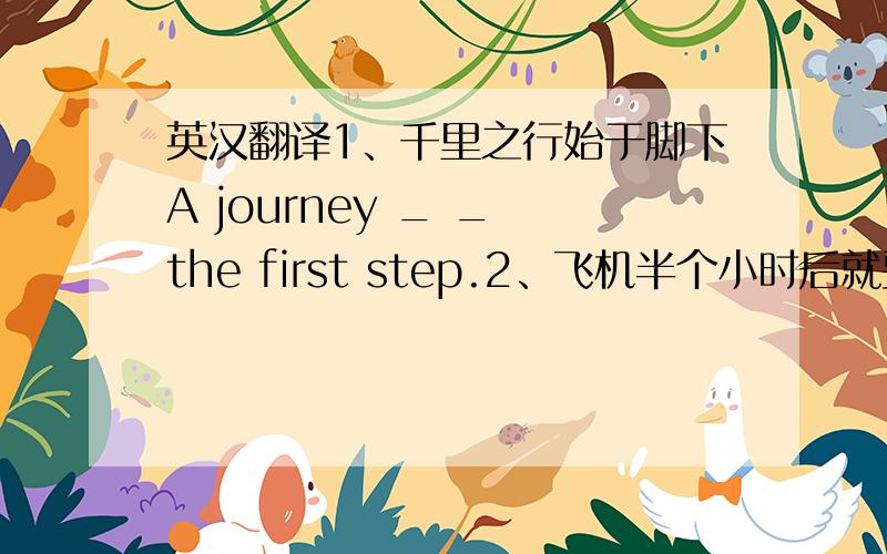 英汉翻译1、千里之行始于脚下A journey _ _ the first step.2、飞机半个小时后就要起飞了The