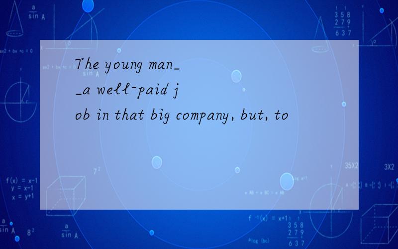 The young man__a well-paid job in that big company, but, to