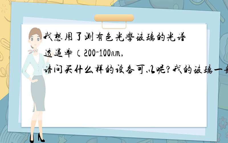 我想用了测有色光学玻璃的光谱透过率（200-100nm,请问买什么样的设备可以呢?我的玻璃一般只有9mm的直径,厚度一般