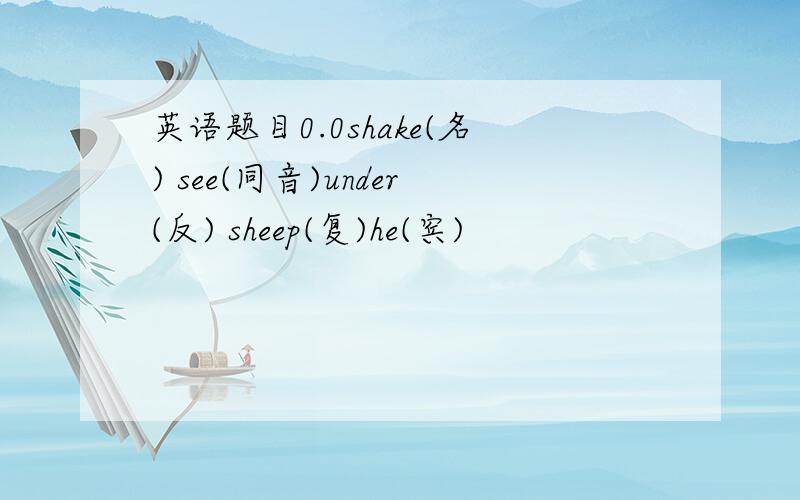 英语题目0.0shake(名) see(同音)under(反) sheep(复)he(宾)