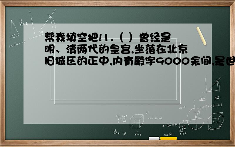 帮我填空把!1.（ ）曾经是明、清两代的皇宫,坐落在北京旧城区的正中,内有殿宇9000余间,是世界上现存的最大皇宫.2.