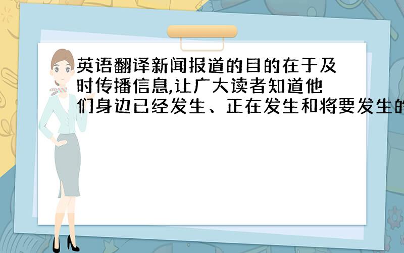 英语翻译新闻报道的目的在于及时传播信息,让广大读者知道他们身边已经发生、正在发生和将要发生的事情.新闻报道的受众面广,读