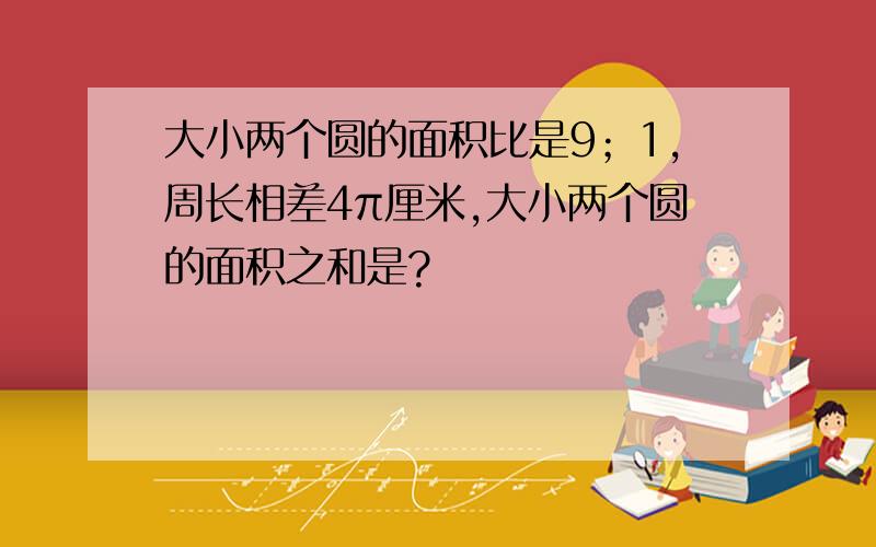 大小两个圆的面积比是9；1,周长相差4π厘米,大小两个圆的面积之和是?