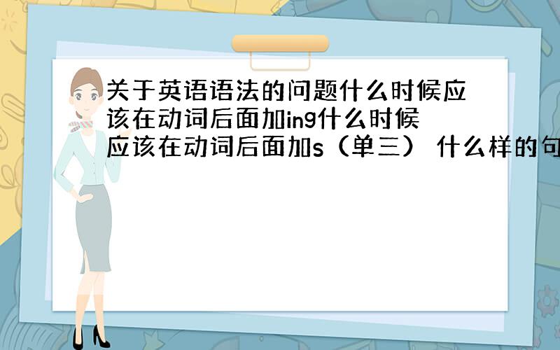 关于英语语法的问题什么时候应该在动词后面加ing什么时候应该在动词后面加s（单三） 什么样的句子有的句子He's goo