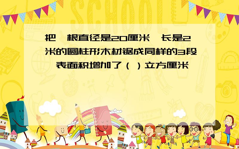 把一根直径是20厘米,长是2米的圆柱形木材锯成同样的3段,表面积增加了（）立方厘米