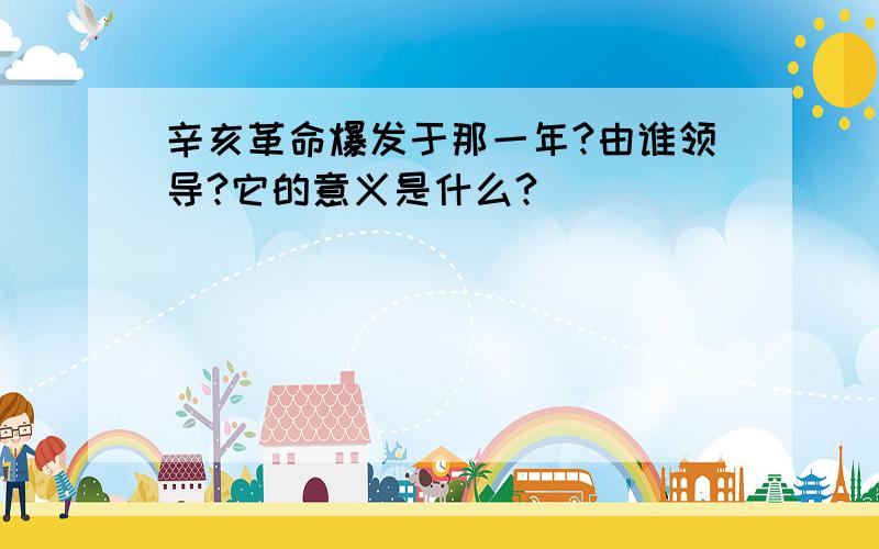 辛亥革命爆发于那一年?由谁领导?它的意义是什么?