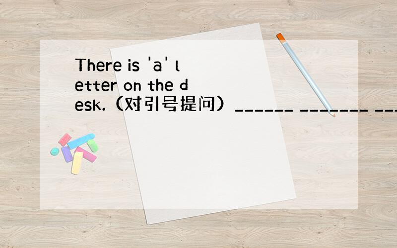 There is 'a' letter on the desk.（对引号提问）______ _______ ______