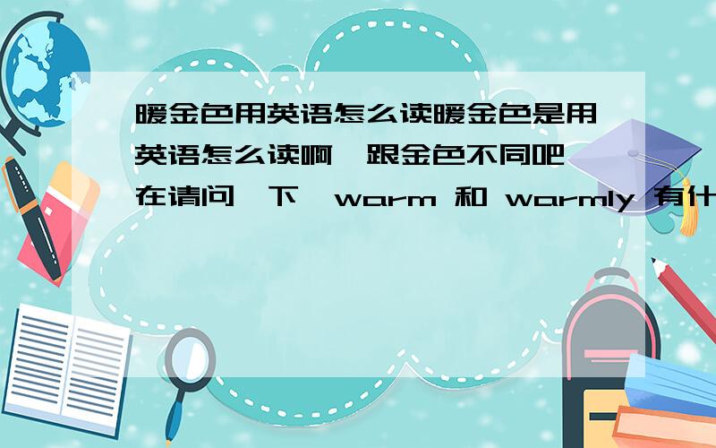 暖金色用英语怎么读暖金色是用英语怎么读啊,跟金色不同吧,在请问一下,warm 和 warmly 有什么区别啊,应该用哪一