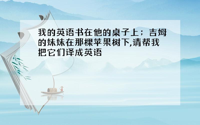 我的英语书在他的桌子上；吉姆的妹妹在那棵苹果树下,请帮我把它们译成英语