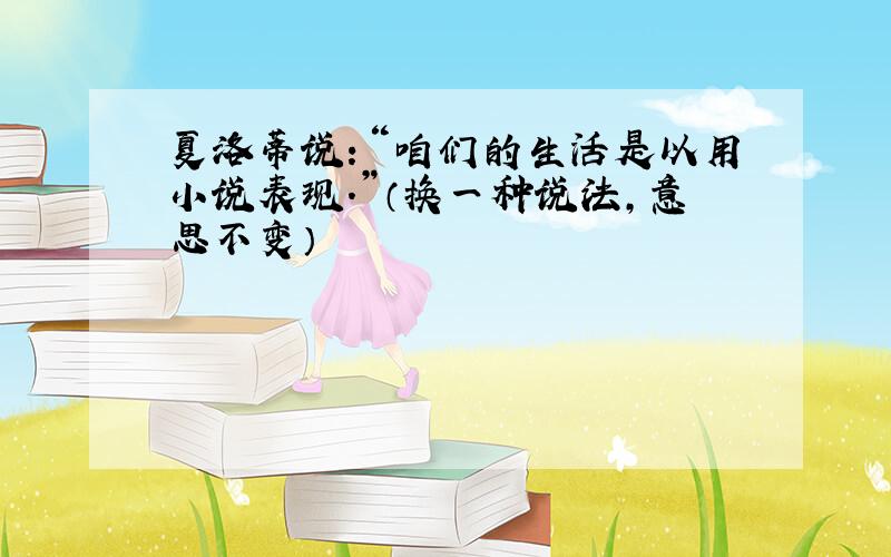 夏洛蒂说：“咱们的生活是以用小说表现.”（换一种说法,意思不变）