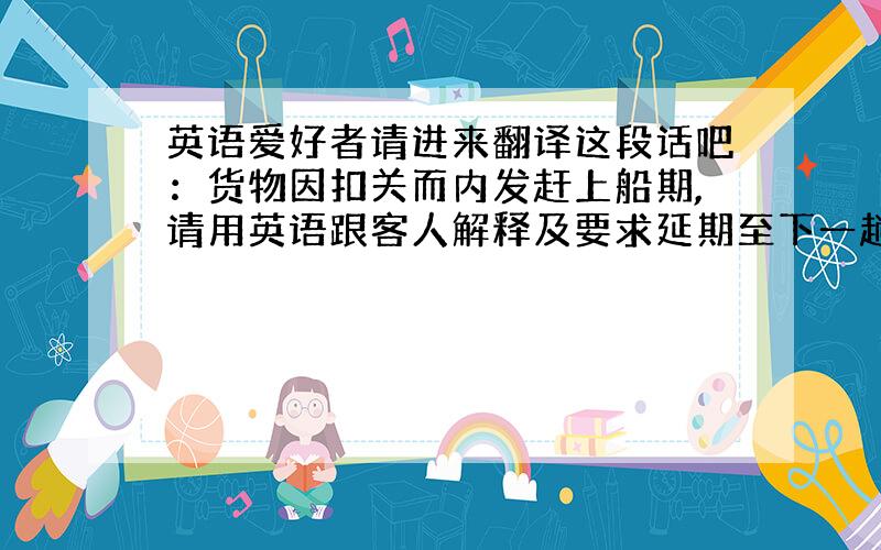 英语爱好者请进来翻译这段话吧：货物因扣关而内发赶上船期,请用英语跟客人解释及要求延期至下一趟船.