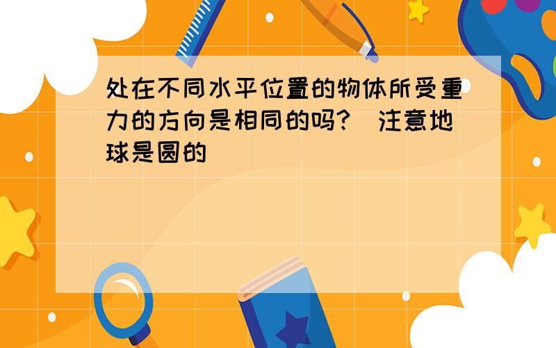 处在不同水平位置的物体所受重力的方向是相同的吗?（注意地球是圆的）