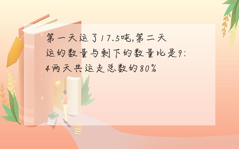 第一天运了17.5吨,第二天运的数量与剩下的数量比是9:4两天共运走总数的80%