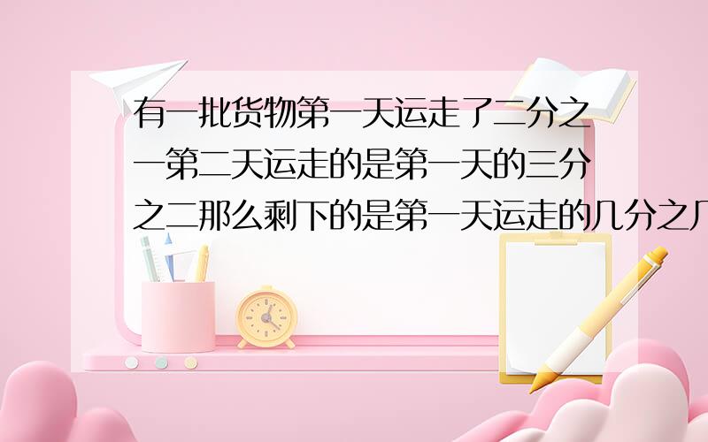 有一批货物第一天运走了二分之一第二天运走的是第一天的三分之二那么剩下的是第一天运走的几分之几?