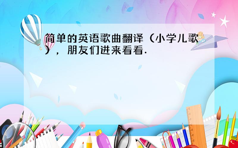 简单的英语歌曲翻译（小学儿歌），朋友们进来看看．