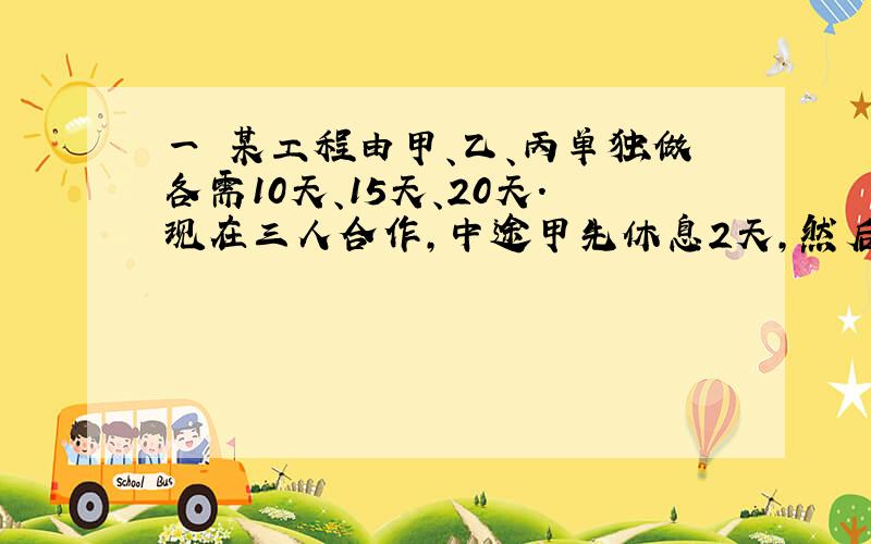 一 某工程由甲、乙、丙单独做各需10天、15天、20天.现在三人合作,中途甲先休息2天,然后乙休息3天,最后丙又休息4天