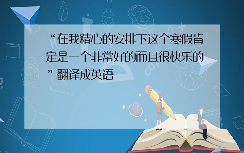 “在我精心的安排下这个寒假肯定是一个非常好的而且很快乐的”翻译成英语