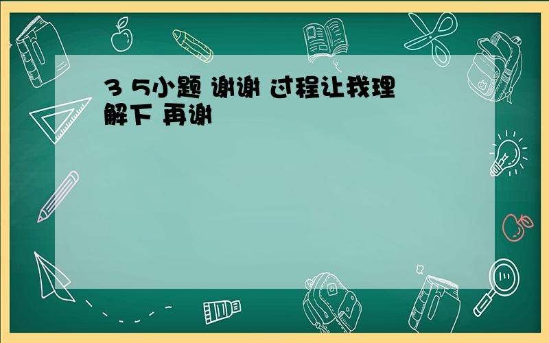 3 5小题 谢谢 过程让我理解下 再谢