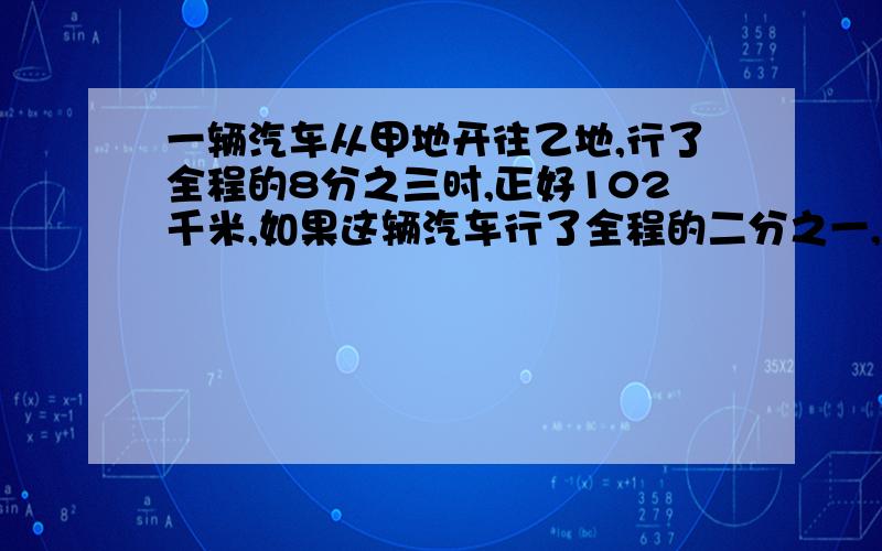 一辆汽车从甲地开往乙地,行了全程的8分之三时,正好102千米,如果这辆汽车行了全程的二分之一,应该行了多少千米?