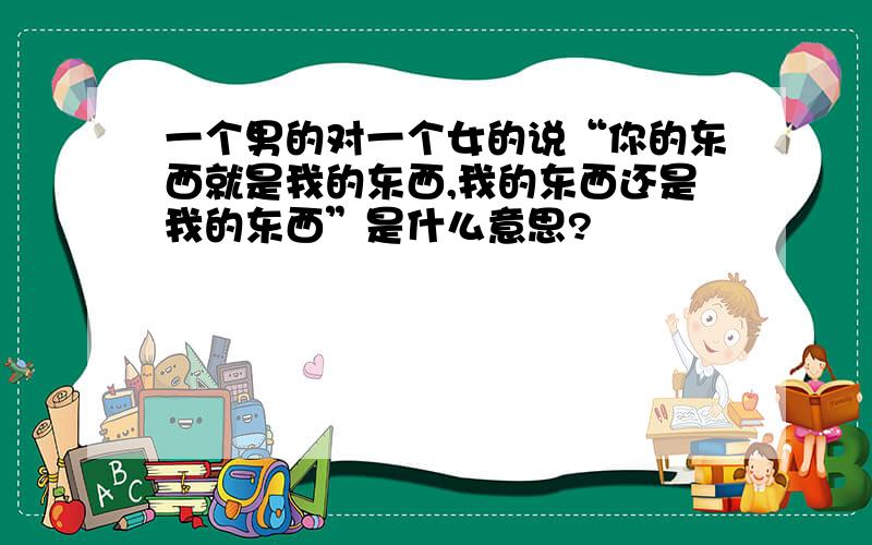 一个男的对一个女的说“你的东西就是我的东西,我的东西还是我的东西”是什么意思?