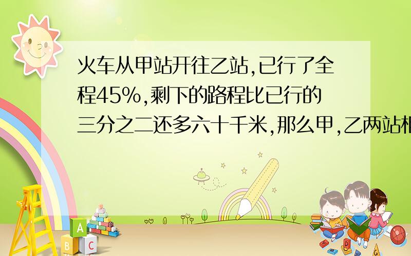 火车从甲站开往乙站,已行了全程45%,剩下的路程比已行的三分之二还多六十千米,那么甲,乙两站相距多少千