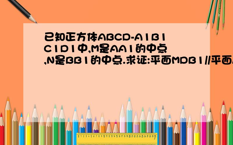 已知正方体ABCD-A1B1C1D1中,M是AA1的中点,N是BB1的中点.求证:平面MDB1//平面ANC