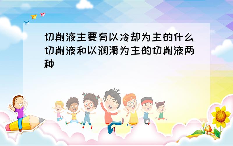 切削液主要有以冷却为主的什么切削液和以润滑为主的切削液两种