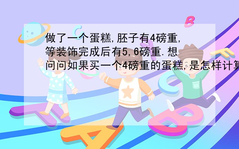 做了一个蛋糕,胚子有4磅重,等装饰完成后有5,6磅重.想问问如果买一个4磅重的蛋糕,是怎样计算的?是算胚子的重量还是装饰