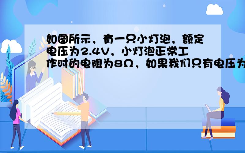 如图所示，有一只小灯泡，额定电压为2.4V，小灯泡正常工作时的电阻为8Ω，如果我们只有电压为3V的电源，要使小灯泡正常工