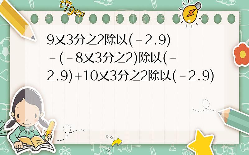 9又3分之2除以(-2.9)-(-8又3分之2)除以(-2.9)+10又3分之2除以(-2.9)