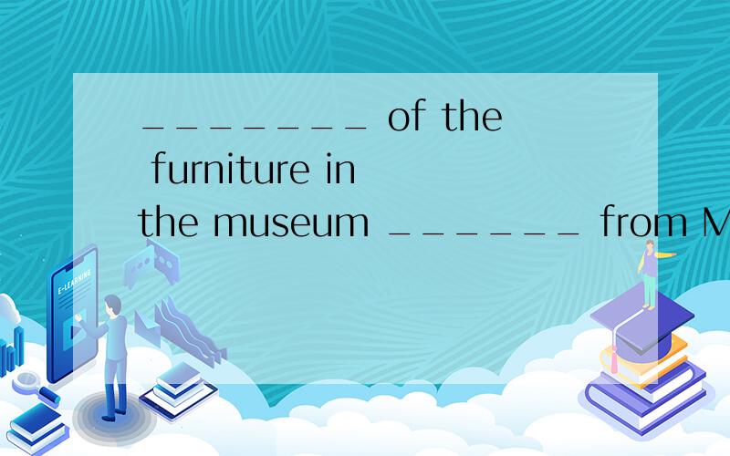 _______ of the furniture in the museum ______ from Ming and