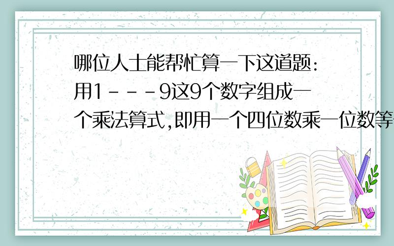 哪位人士能帮忙算一下这道题:用1---9这9个数字组成一个乘法算式,即用一个四位数乘一位数等于一个四位数