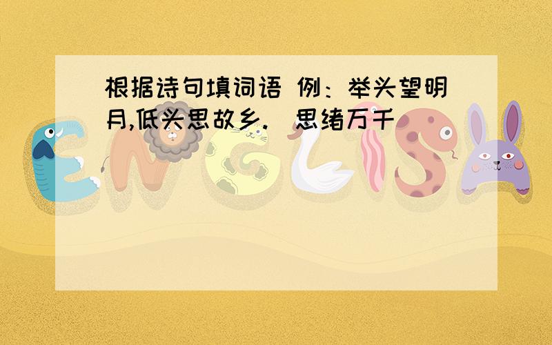 根据诗句填词语 例：举头望明月,低头思故乡.（思绪万千）