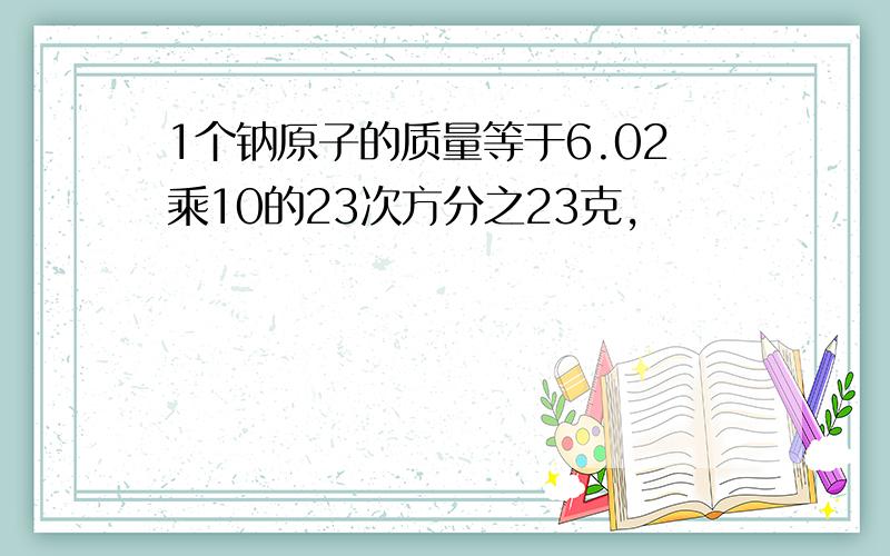 1个钠原子的质量等于6.02乘10的23次方分之23克,