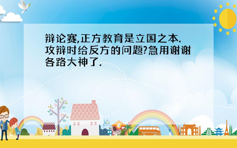 辩论赛,正方教育是立国之本.攻辩时给反方的问题?急用谢谢各路大神了.