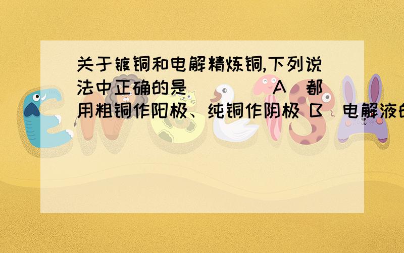 关于镀铜和电解精炼铜,下列说法中正确的是(　　) A．都用粗铜作阳极、纯铜作阴极 B．电解液的成分都保持不变 C．阳极反